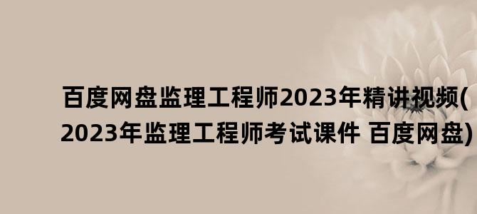 '百度网盘监理工程师2023年精讲视频(2023年监理工程师考试课件 百度网盘)'